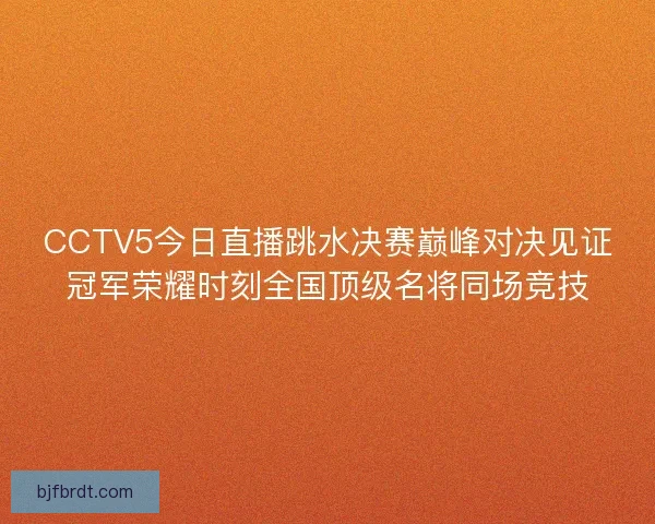 CCTV5今日直播跳水决赛巅峰对决见证冠军荣耀时刻全国顶级名将同场竞技