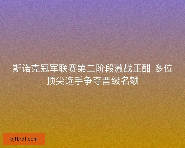 斯诺克冠军联赛第二阶段激战正酣 多位顶尖选手争夺晋级名额